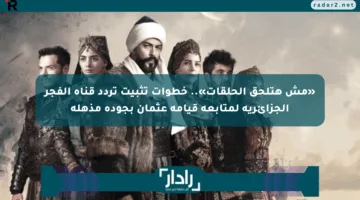 «مش هتلحق الحلقات».. خطوات تثبيت تردد قناة الفجر الجزائرية لمتابعة قيامة عثمان بجودة مذهلة